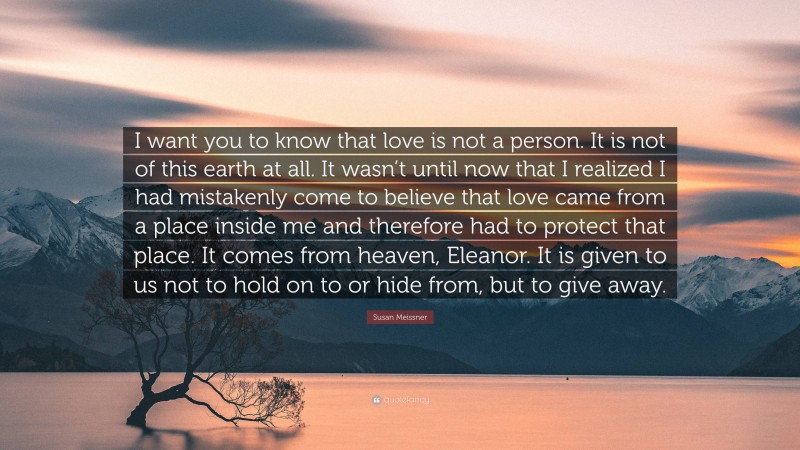 Susan Meissner Quote: “I want you to know that love is not a person. It is not of this earth at all. It wasn’t until now that I realized I had mistakenly come to believe that love came from a place inside me and therefore had to protect that place. It comes from heaven, Eleanor. It is given to us not to hold on to or hide from, but to give away.”