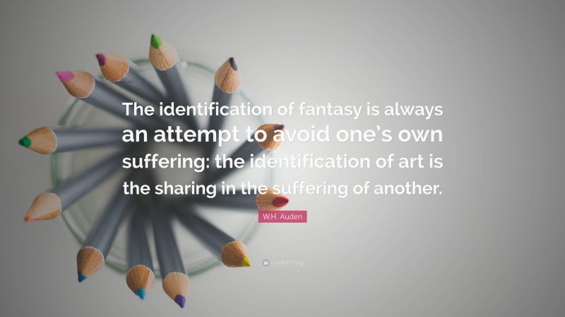 W.H. Auden Quote: “The identification of fantasy is always an attempt to avoid one’s own suffering: the identification of art is the sharing in the suffering of another.”