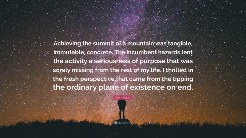 Jon Krakauer Quote: “Achieving the summit of a mountain was tangible, immutable, concrete. The incumbent hazards lent the activity a seriousness of purpose that was sorely missing from the rest of my life. I thrilled in the fresh perspective that came from the tipping the ordinary plane of existence on end.”