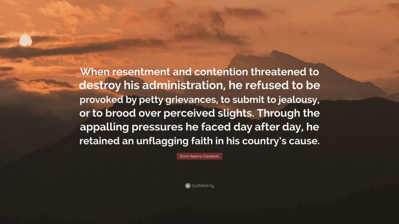 Doris Kearns Goodwin Quote: “When resentment and contention threatened to destroy his administration, he refused to be provoked by petty grievances, to submit to jealousy, or to brood over perceived slights. Through the appalling pressures he faced day after day, he retained an unflagging faith in his country’s cause.”