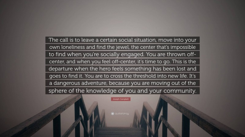 Joseph Campbell Quote: “The call is to leave a certain social situation, move into your own loneliness and find the jewel, the center that’s impossible to find when you’re socially engaged. You are thrown off-center, and when you feel off-center, it’s time to go. This is the departure when the hero feels something has been lost and goes to find it. You are to cross the threshold into new life. It’s a dangerous adventure, because you are moving out of the sphere of the knowledge of you and your community.”