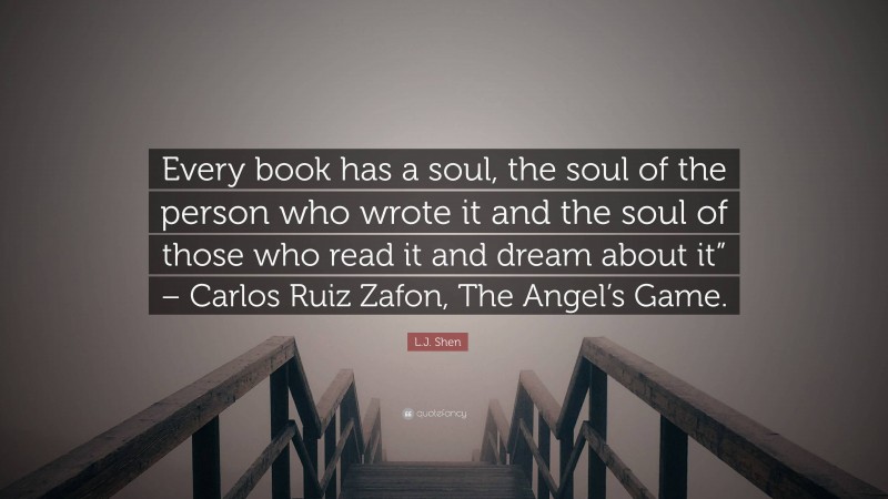 L.J. Shen Quote: “Every book has a soul, the soul of the person who wrote it and the soul of those who read it and dream about it” – Carlos Ruiz Zafon, The Angel’s Game.”
