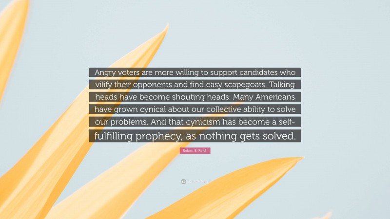 Robert B. Reich Quote: “Angry voters are more willing to support candidates who vilify their opponents and find easy scapegoats. Talking heads have become shouting heads. Many Americans have grown cynical about our collective ability to solve our problems. And that cynicism has become a self-fulfilling prophecy, as nothing gets solved.”
