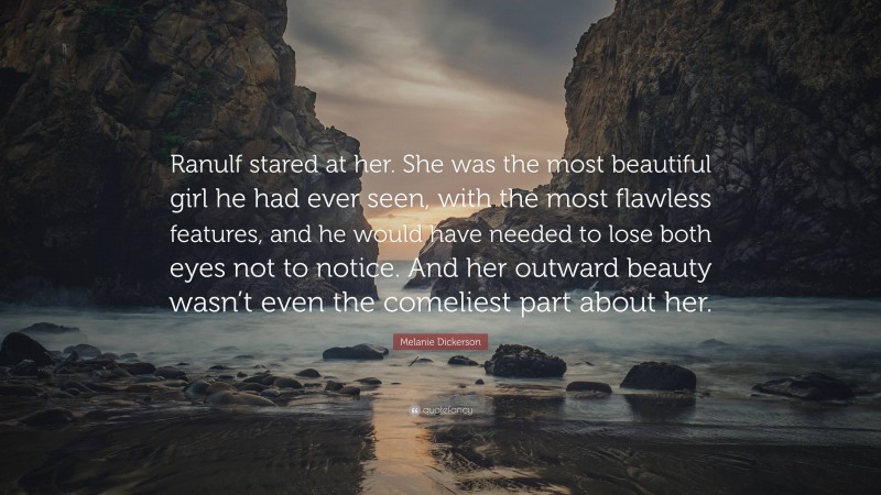 Melanie Dickerson Quote: “Ranulf stared at her. She was the most beautiful girl he had ever seen, with the most flawless features, and he would have needed to lose both eyes not to notice. And her outward beauty wasn’t even the comeliest part about her.”