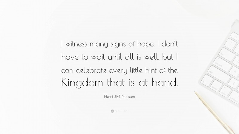 Henri J.M. Nouwen Quote: “I witness many signs of hope. I don’t have to wait until all is well, but I can celebrate every little hint of the Kingdom that is at hand.”