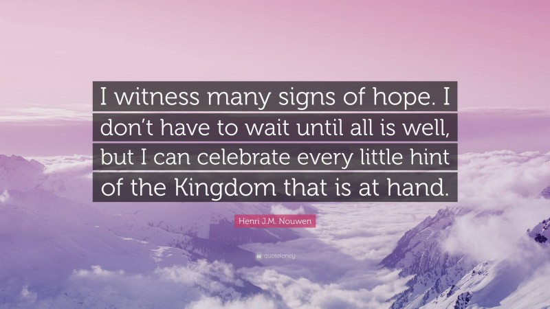 Henri J.M. Nouwen Quote: “I witness many signs of hope. I don’t have to wait until all is well, but I can celebrate every little hint of the Kingdom that is at hand.”