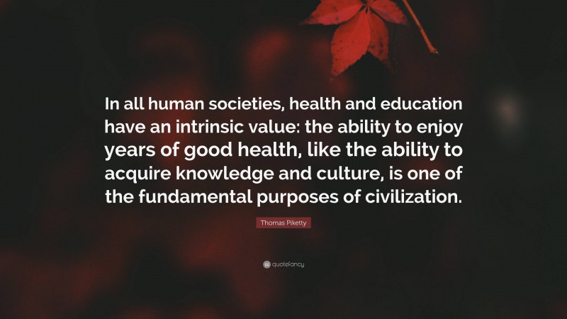 Thomas Piketty Quote: “In all human societies, health and education have an intrinsic value: the ability to enjoy years of good health, like the ability to acquire knowledge and culture, is one of the fundamental purposes of civilization.”