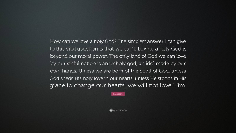R.C. Sproul Quote: “How can we love a holy God? The simplest answer I can give to this vital question is that we can’t. Loving a holy God is beyond our moral power. The only kind of God we can love by our sinful nature is an unholy god, an idol made by our own hands. Unless we are born of the Spirit of God, unless God sheds His holy love in our hearts, unless He stoops in His grace to change our hearts, we will not love Him.”