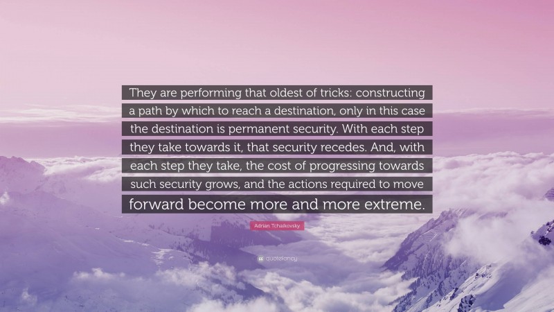 Adrian Tchaikovsky Quote: “They are performing that oldest of tricks: constructing a path by which to reach a destination, only in this case the destination is permanent security. With each step they take towards it, that security recedes. And, with each step they take, the cost of progressing towards such security grows, and the actions required to move forward become more and more extreme.”