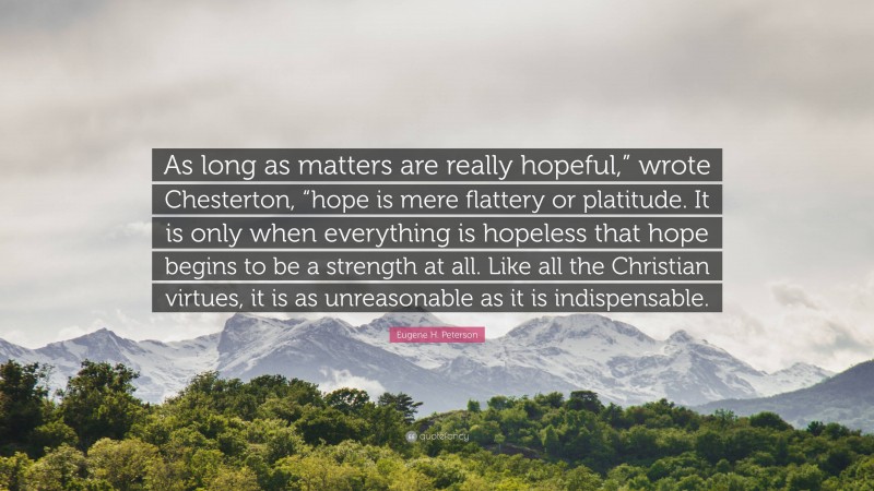 Eugene H. Peterson Quote: “As long as matters are really hopeful,” wrote Chesterton, “hope is mere flattery or platitude. It is only when everything is hopeless that hope begins to be a strength at all. Like all the Christian virtues, it is as unreasonable as it is indispensable.”