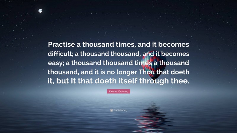 Aleister Crowley Quote: “Practise a thousand times, and it becomes difficult; a thousand thousand, and it becomes easy; a thousand thousand times a thousand thousand, and it is no longer Thou that doeth it, but It that doeth itself through thee.”