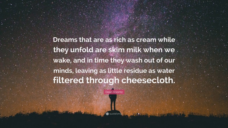Dean Koontz Quote: “Dreams that are as rich as cream while they unfold are skim milk when we wake, and in time they wash out of our minds, leaving as little residue as water filtered through cheesecloth.”