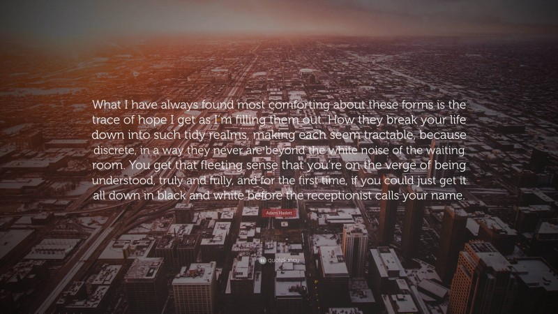 Adam Haslett Quote: “What I have always found most comforting about these forms is the trace of hope I get as I’m filling them out. How they break your life down into such tidy realms, making each seem tractable, because discrete, in a way they never are beyond the white noise of the waiting room. You get that fleeting sense that you’re on the verge of being understood, truly and fully, and for the first time, if you could just get it all down in black and white before the receptionist calls your name.”