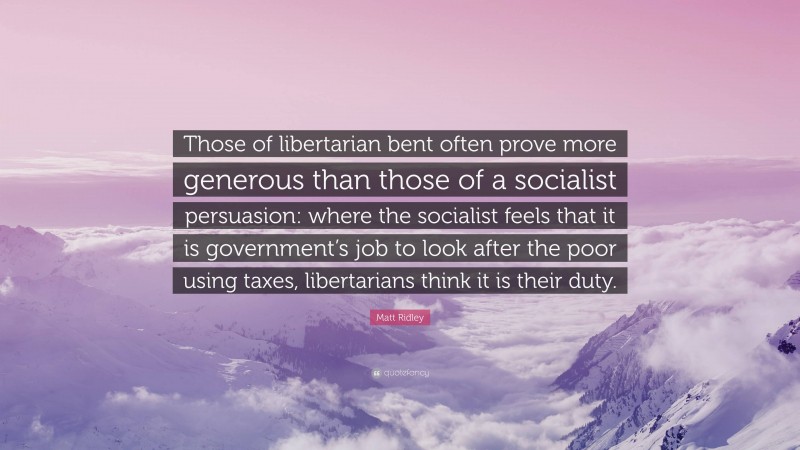 Matt Ridley Quote: “Those of libertarian bent often prove more generous than those of a socialist persuasion: where the socialist feels that it is government’s job to look after the poor using taxes, libertarians think it is their duty.”