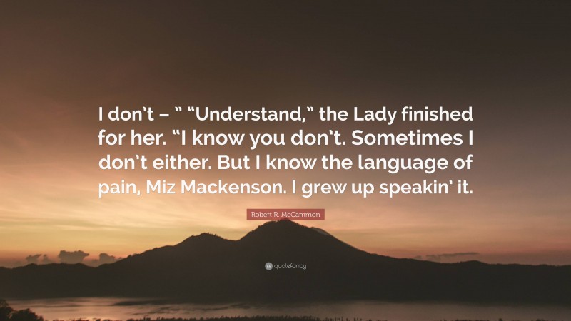 Robert R. McCammon Quote: “I don’t – ” “Understand,” the Lady finished for her. “I know you don’t. Sometimes I don’t either. But I know the language of pain, Miz Mackenson. I grew up speakin’ it.”