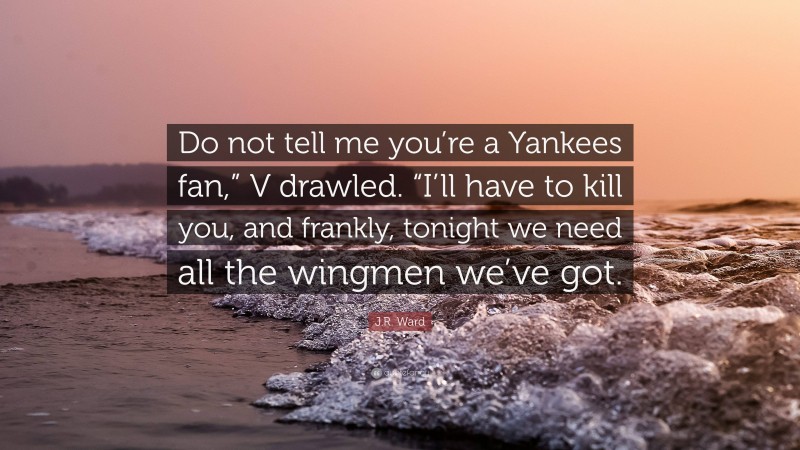 J.R. Ward Quote: “Do not tell me you’re a Yankees fan,” V drawled. “I’ll have to kill you, and frankly, tonight we need all the wingmen we’ve got.”