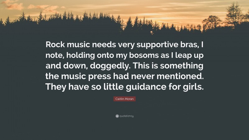 Caitlin Moran Quote: “Rock music needs very supportive bras, I note, holding onto my bosoms as I leap up and down, doggedly. This is something the music press had never mentioned. They have so little guidance for girls.”