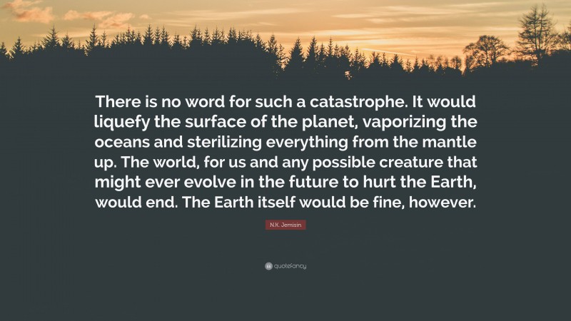 N.K. Jemisin Quote: “There is no word for such a catastrophe. It would liquefy the surface of the planet, vaporizing the oceans and sterilizing everything from the mantle up. The world, for us and any possible creature that might ever evolve in the future to hurt the Earth, would end. The Earth itself would be fine, however.”