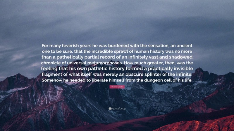 Thomas Ligotti Quote: “For many feverish years he was burdened with the sensation, an ancient one to be sure, that the incredible sprawl of human history was no more than a pathetically partial record of an infinitely vast and shadowed chronicle of universal metamorphoses. How much greater, then, was the feeling that his own pathetic history formed a practically invisible fragment of what itself was merely an obscure splinter of the infinite. Somehow he needed to liberate himself from the dungeon cell of his life.”