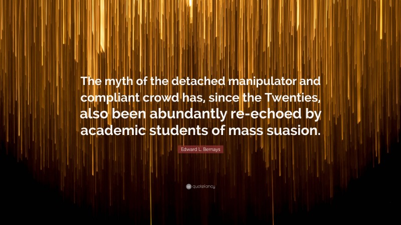 Edward L. Bernays Quote: “The myth of the detached manipulator and compliant crowd has, since the Twenties, also been abundantly re-echoed by academic students of mass suasion.”