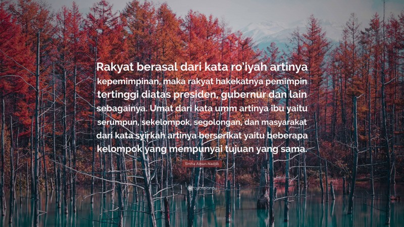 Emha Ainun Nadjib Quote: “Rakyat berasal dari kata ro’iyah artinya kepemimpinan, maka rakyat hakekatnya pemimpin tertinggi diatas presiden, gubernur dan lain sebagainya. Umat dari kata umm artinya ibu yaitu serumpun, sekelompok, segolongan, dan masyarakat dari kata syirkah artinya berserikat yaitu beberapa kelompok yang mempunyai tujuan yang sama.”