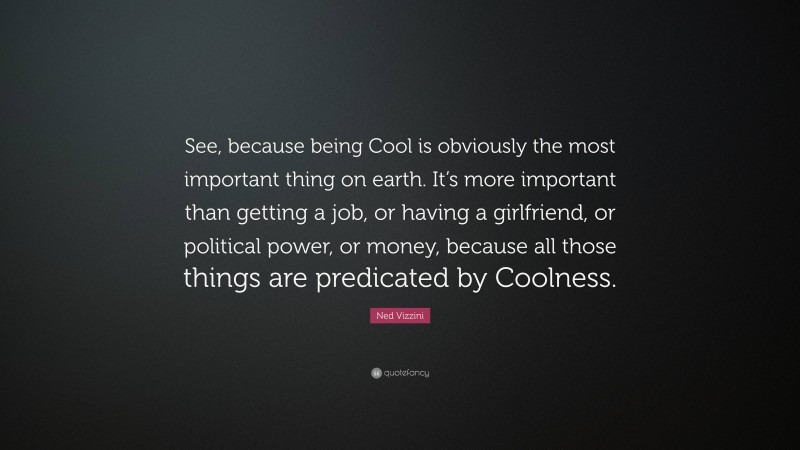 Ned Vizzini Quote: “See, because being Cool is obviously the most important thing on earth. It’s more important than getting a job, or having a girlfriend, or political power, or money, because all those things are predicated by Coolness.”