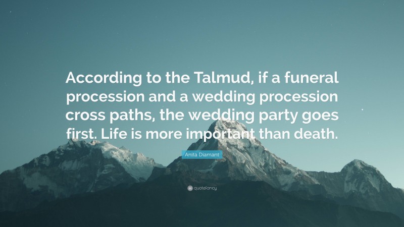 Anita Diamant Quote: “According to the Talmud, if a funeral procession and a wedding procession cross paths, the wedding party goes first. Life is more important than death.”