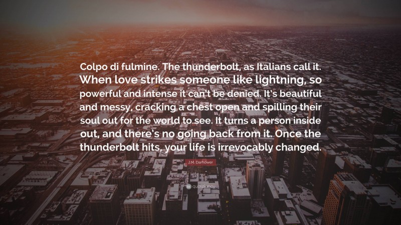 J.M. Darhower Quote: “Colpo di fulmine. The thunderbolt, as Italians call it. When love strikes someone like lightning, so powerful and intense it can’t be denied. It’s beautiful and messy, cracking a chest open and spilling their soul out for the world to see. It turns a person inside out, and there’s no going back from it. Once the thunderbolt hits, your life is irrevocably changed.”