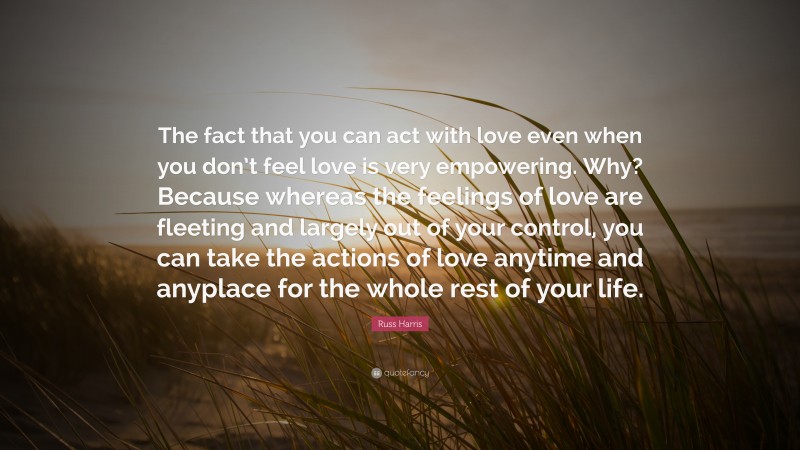Russ Harris Quote: “The fact that you can act with love even when you don’t feel love is very empowering. Why? Because whereas the feelings of love are fleeting and largely out of your control, you can take the actions of love anytime and anyplace for the whole rest of your life.”