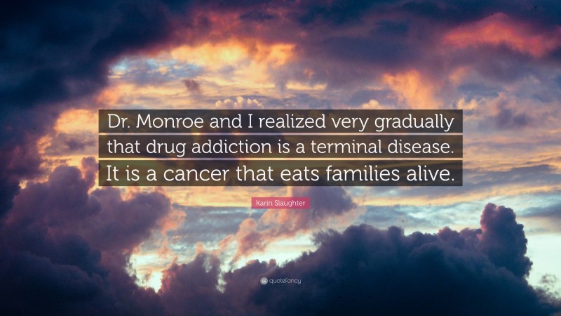 Karin Slaughter Quote: “Dr. Monroe and I realized very gradually that drug addiction is a terminal disease. It is a cancer that eats families alive.”