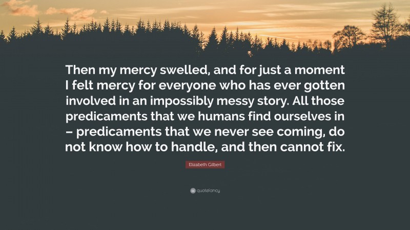 Elizabeth Gilbert Quote: “Then my mercy swelled, and for just a moment I felt mercy for everyone who has ever gotten involved in an impossibly messy story. All those predicaments that we humans find ourselves in – predicaments that we never see coming, do not know how to handle, and then cannot fix.”