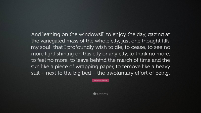 Fernando Pessoa Quote: “And leaning on the windowsill to enjoy the day, gazing at the variegated mass of the whole city, just one thought fills my soul: that I profoundly wish to die, to cease, to see no more light shining on this city or any city, to think no more, to feel no more, to leave behind the march of time and the sun like a piece of wrapping paper, to remove like a heavy suit – next to the big bed – the involuntary effort of being.”