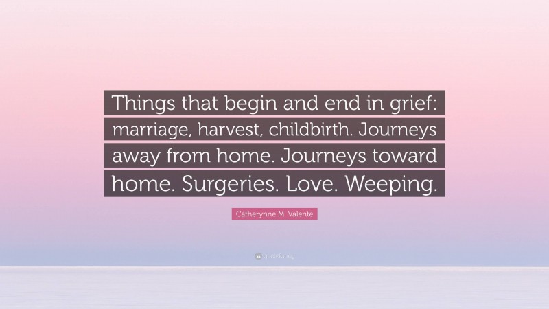 Catherynne M. Valente Quote: “Things that begin and end in grief: marriage, harvest, childbirth. Journeys away from home. Journeys toward home. Surgeries. Love. Weeping.”