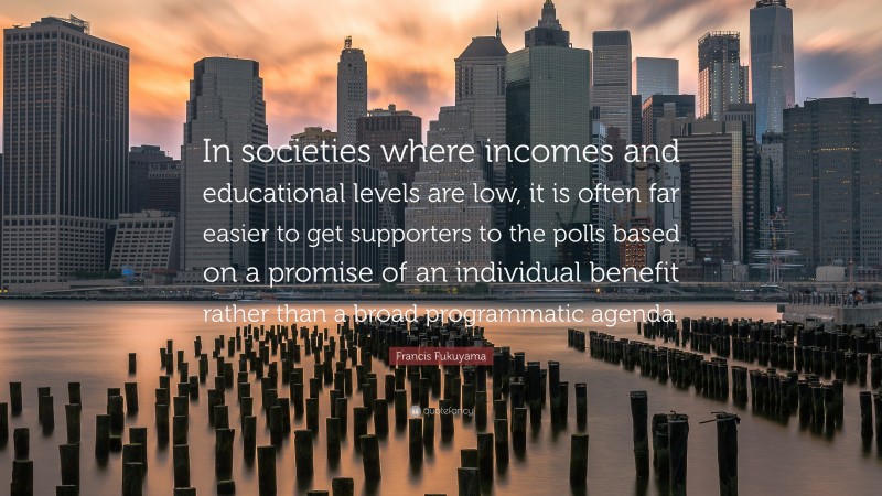 Francis Fukuyama Quote: “In societies where incomes and educational levels are low, it is often far easier to get supporters to the polls based on a promise of an individual benefit rather than a broad programmatic agenda.”