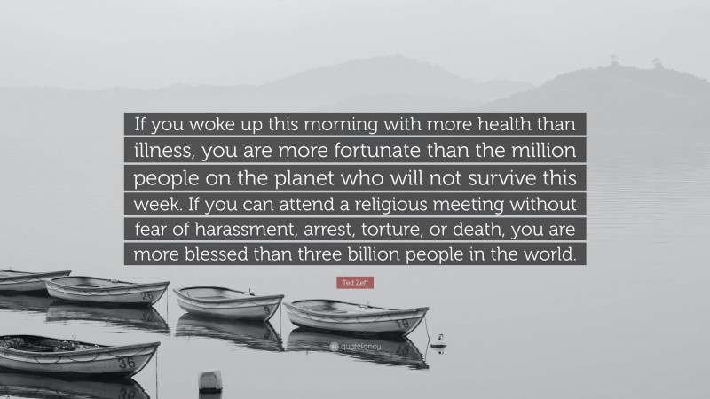 Ted Zeff Quote: “If you woke up this morning with more health than illness, you are more fortunate than the million people on the planet who will not survive this week. If you can attend a religious meeting without fear of harassment, arrest, torture, or death, you are more blessed than three billion people in the world.”