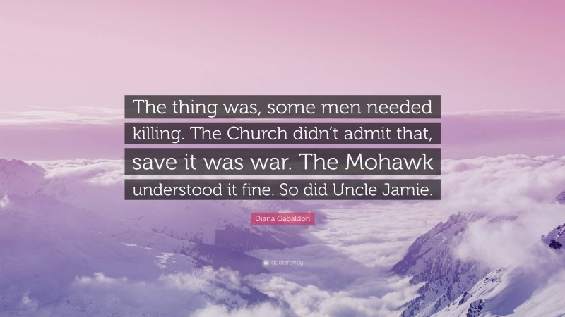 Diana Gabaldon Quote: “The thing was, some men needed killing. The Church didn’t admit that, save it was war. The Mohawk understood it fine. So did Uncle Jamie.”