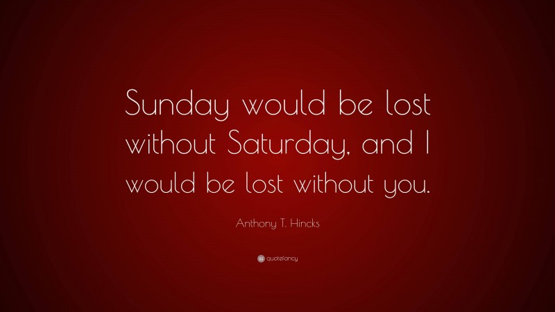Anthony T. Hincks Quote: “Sunday would be lost without Saturday, and I would be lost without you.”