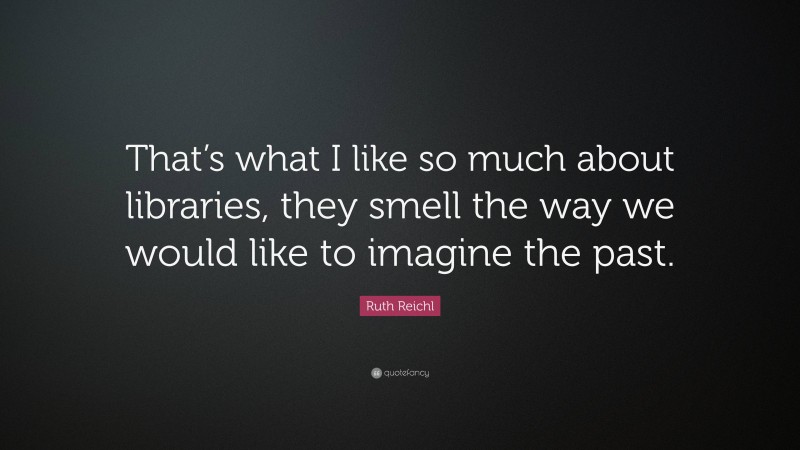 Ruth Reichl Quote: “That’s what I like so much about libraries, they smell the way we would like to imagine the past.”