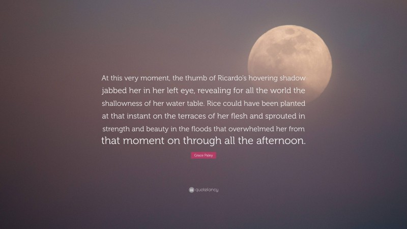 Grace Paley Quote: “At this very moment, the thumb of Ricardo’s hovering shadow jabbed her in her left eye, revealing for all the world the shallowness of her water table. Rice could have been planted at that instant on the terraces of her flesh and sprouted in strength and beauty in the floods that overwhelmed her from that moment on through all the afternoon.”