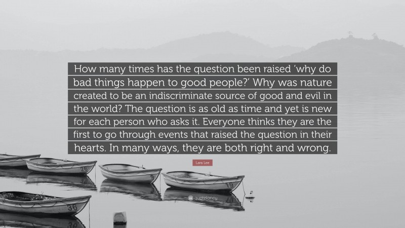 Lara Lee Quote: “How many times has the question been raised ‘why do bad things happen to good people?’ Why was nature created to be an indiscriminate source of good and evil in the world? The question is as old as time and yet is new for each person who asks it. Everyone thinks they are the first to go through events that raised the question in their hearts. In many ways, they are both right and wrong.”