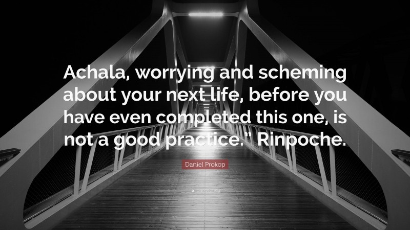 Daniel Prokop Quote: “Achala, worrying and scheming about your next life, before you have even completed this one, is not a good practice.” Rinpoche.”