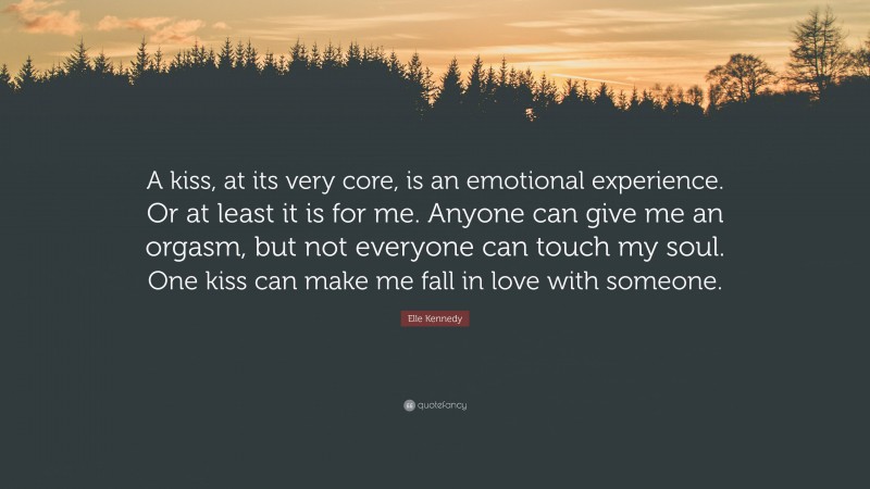 Elle Kennedy Quote: “A kiss, at its very core, is an emotional experience. Or at least it is for me. Anyone can give me an orgasm, but not everyone can touch my soul. One kiss can make me fall in love with someone.”