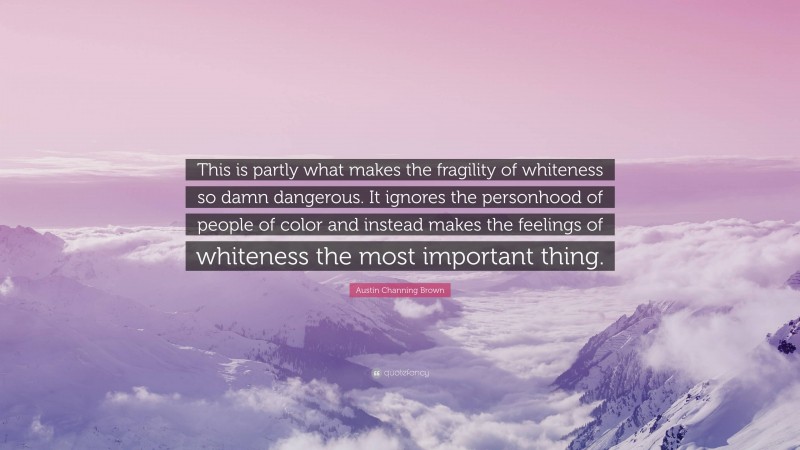 Austin Channing Brown Quote: “This is partly what makes the fragility of whiteness so damn dangerous. It ignores the personhood of people of color and instead makes the feelings of whiteness the most important thing.”