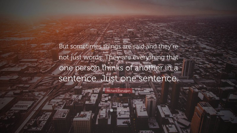 Richard Flanagan Quote: “But sometimes things are said and they’re not just words. They are everything that one person thinks of another in a sentence. Just one sentence.”