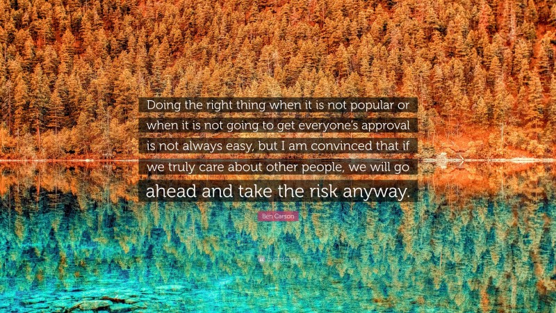 Ben Carson Quote: “Doing the right thing when it is not popular or when it is not going to get everyone’s approval is not always easy, but I am convinced that if we truly care about other people, we will go ahead and take the risk anyway.”