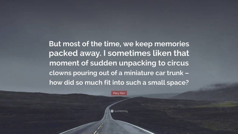 Mary Karr Quote: “But most of the time, we keep memories packed away. I sometimes liken that moment of sudden unpacking to circus clowns pouring out of a miniature car trunk – how did so much fit into such a small space?”