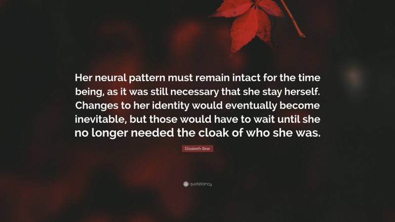 Elizabeth Bear Quote: “Her neural pattern must remain intact for the time being, as it was still necessary that she stay herself. Changes to her identity would eventually become inevitable, but those would have to wait until she no longer needed the cloak of who she was.”