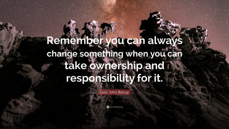 Gary John Bishop Quote: “Remember you can always change something when you can take ownership and responsibility for it.”