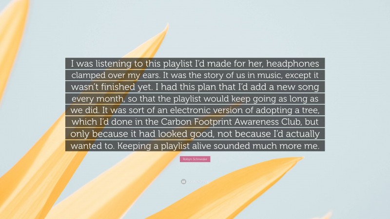 Robyn Schneider Quote: “I was listening to this playlist I’d made for her, headphones clamped over my ears. It was the story of us in music, except it wasn’t finished yet. I had this plan that I’d add a new song every month, so that the playlist would keep going as long as we did. It was sort of an electronic version of adopting a tree, which I’d done in the Carbon Footprint Awareness Club, but only because it had looked good, not because I’d actually wanted to. Keeping a playlist alive sounded much more me.”