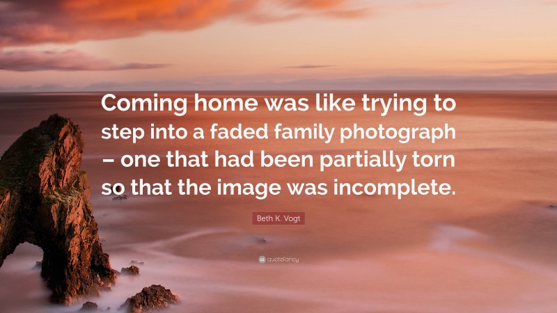 Beth K. Vogt Quote: “Coming home was like trying to step into a faded family photograph – one that had been partially torn so that the image was incomplete.”